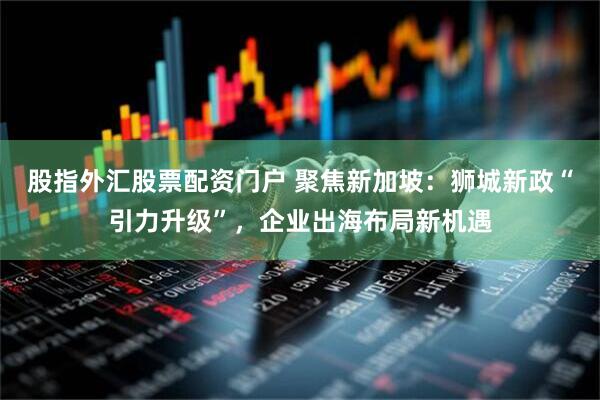 股指外汇股票配资门户 聚焦新加坡：狮城新政“引力升级”，企业出海布局新机遇