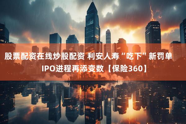 股票配资在线炒股配资 利安人寿“吃下”新罚单     IPO进程再添变数【保险360】