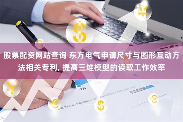 股票配资网站查询 东方电气申请尺寸与图形互动方法相关专利, 提高三维模型的读取工作效率