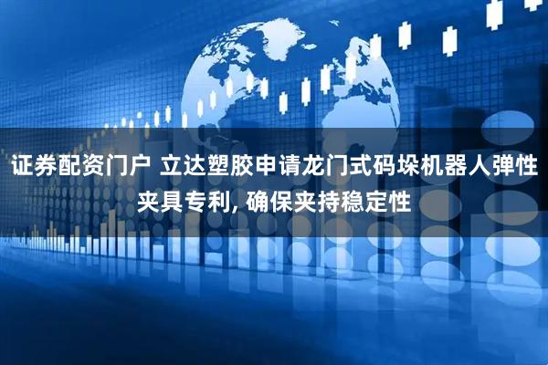证券配资门户 立达塑胶申请龙门式码垛机器人弹性夹具专利, 确保夹持稳定性