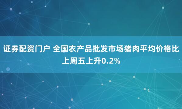 证券配资门户 全国农产品批发市场猪肉平均价格比上周五上升0.2%