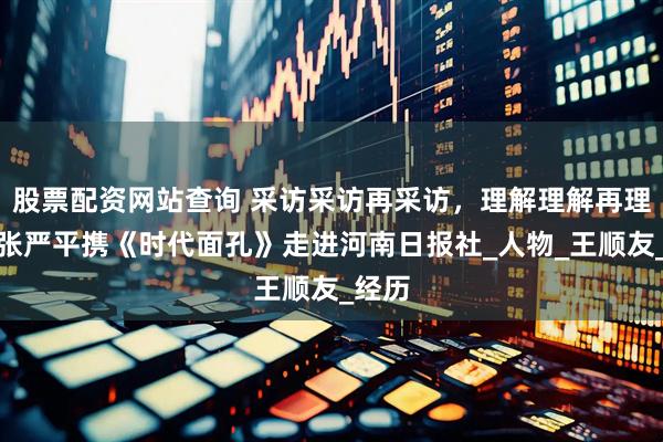 股票配资网站查询 采访采访再采访，理解理解再理解！张严平携《时代面孔》走进河南日报社_人物_王顺友_经历