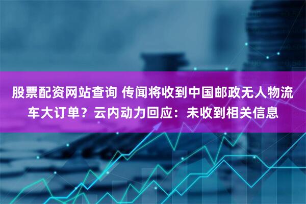 股票配资网站查询 传闻将收到中国邮政无人物流车大订单？云内动力回应：未收到相关信息