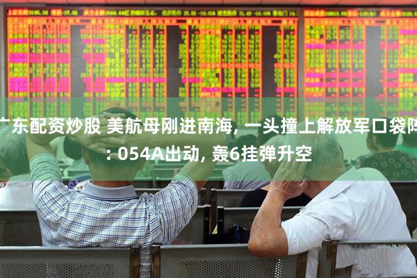 广东配资炒股 美航母刚进南海, 一头撞上解放军口袋阵: 054A出动, 轰6挂弹升空