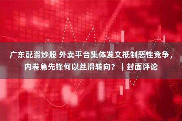 广东配资炒股 外卖平台集体发文抵制恶性竞争，内卷急先锋何以丝滑转向？｜封面评论