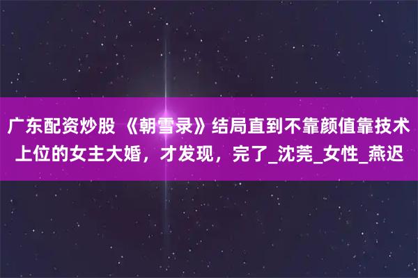 广东配资炒股 《朝雪录》结局直到不靠颜值靠技术上位的女主大婚，才发现，完了_沈莞_女性_燕迟