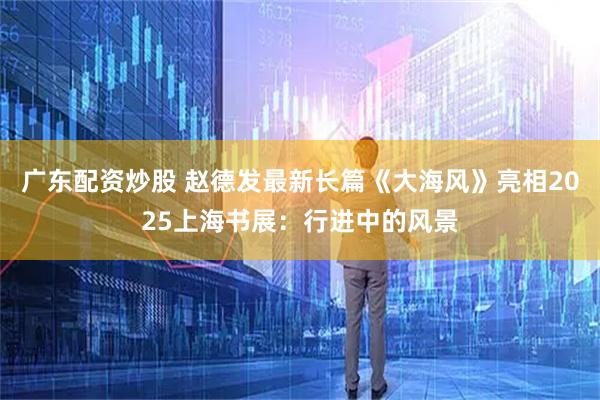 广东配资炒股 赵德发最新长篇《大海风》亮相2025上海书展：行进中的风景