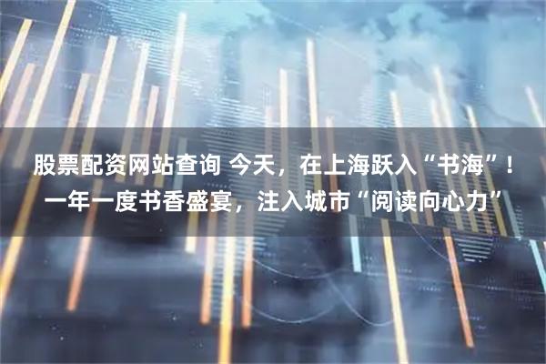 股票配资网站查询 今天，在上海跃入“书海”！一年一度书香盛宴，注入城市“阅读向心力”