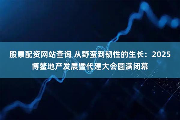 股票配资网站查询 从野蛮到韧性的生长：2025博鳌地产发展暨代建大会圆满闭幕