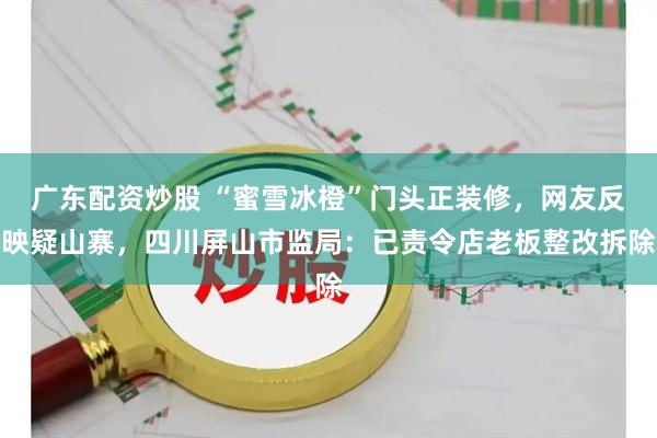 广东配资炒股 “蜜雪冰橙”门头正装修，网友反映疑山寨，四川屏山市监局：已责令店老板整改拆除