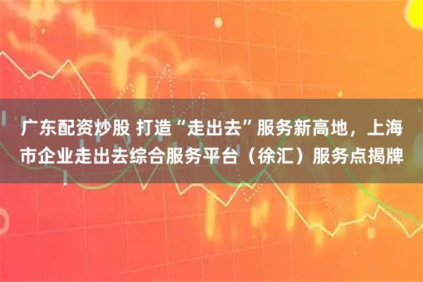 广东配资炒股 打造“走出去”服务新高地，上海市企业走出去综合服务平台（徐汇）服务点揭牌