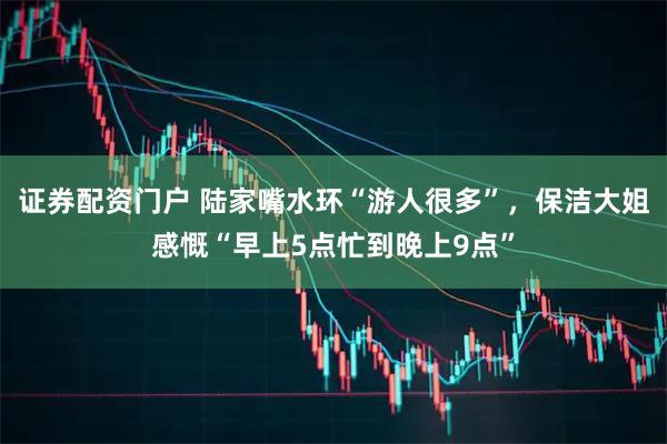 证券配资门户 陆家嘴水环“游人很多”，保洁大姐感慨“早上5点忙到晚上9点”