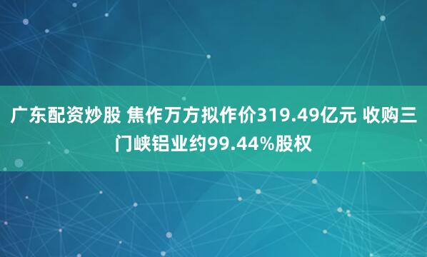 广东配资炒股 焦作万方拟作价319.49亿元 收购三门峡铝业约99.44%股权