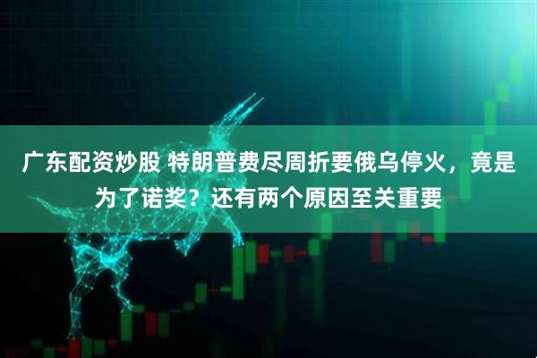 广东配资炒股 特朗普费尽周折要俄乌停火，竟是为了诺奖？还有两个原因至关重要