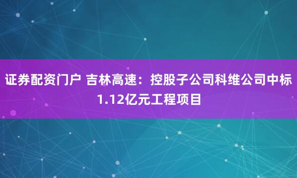 证券配资门户 吉林高速：控股子公司科维公司中标1.12亿元工程项目
