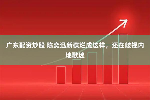 广东配资炒股 陈奕迅新碟烂成这样，还在歧视内地歌迷