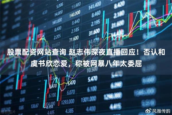 股票配资网站查询 赵志伟深夜直播回应！否认和虞书欣恋爱，称被网暴八年太委屈