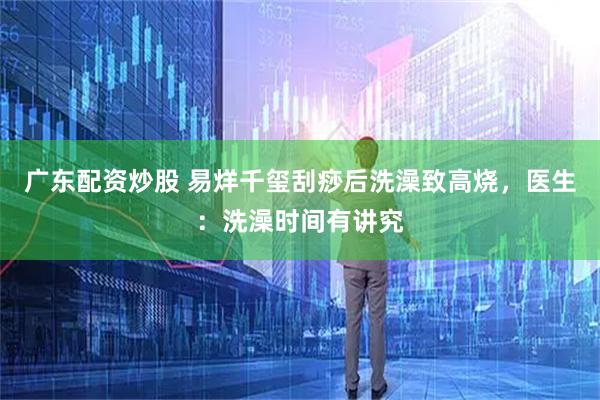 广东配资炒股 易烊千玺刮痧后洗澡致高烧，医生：洗澡时间有讲究