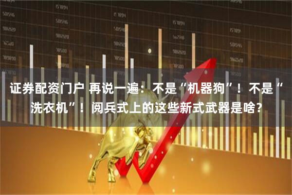 证券配资门户 再说一遍：不是“机器狗”！不是“洗衣机”！阅兵式上的这些新式武器是啥？