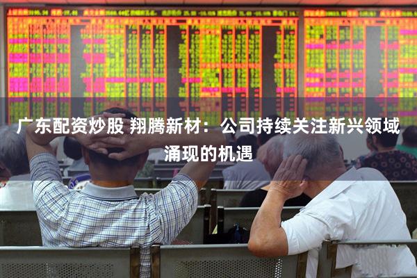 广东配资炒股 翔腾新材：公司持续关注新兴领域涌现的机遇