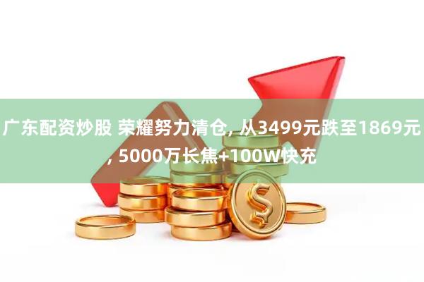 广东配资炒股 荣耀努力清仓, 从3499元跌至1869元, 5000万长焦+100W快充