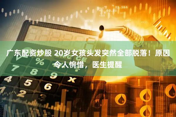 广东配资炒股 20岁女孩头发突然全部脱落！原因令人惋惜，医生提醒