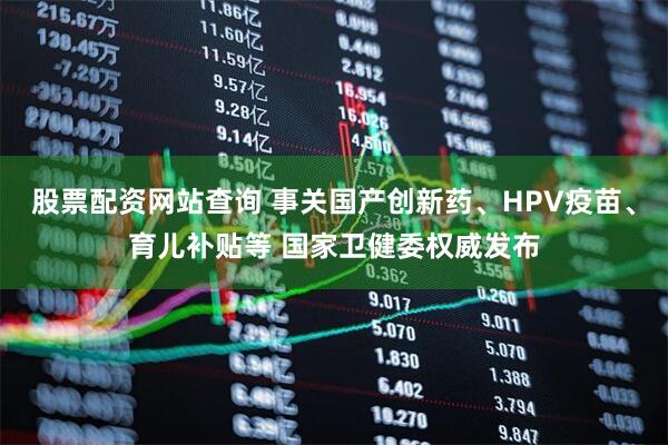 股票配资网站查询 事关国产创新药、HPV疫苗、育儿补贴等 国家卫健委权威发布