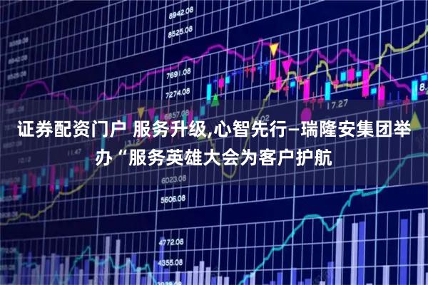 证券配资门户 服务升级,心智先行—瑞隆安集团举办“服务英雄大会为客户护航