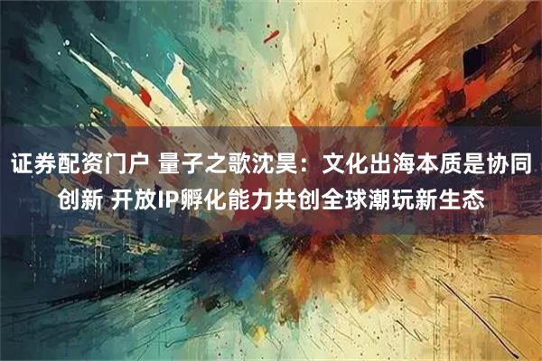 证券配资门户 量子之歌沈昊：文化出海本质是协同创新 开放IP孵化能力共创全球潮玩新生态