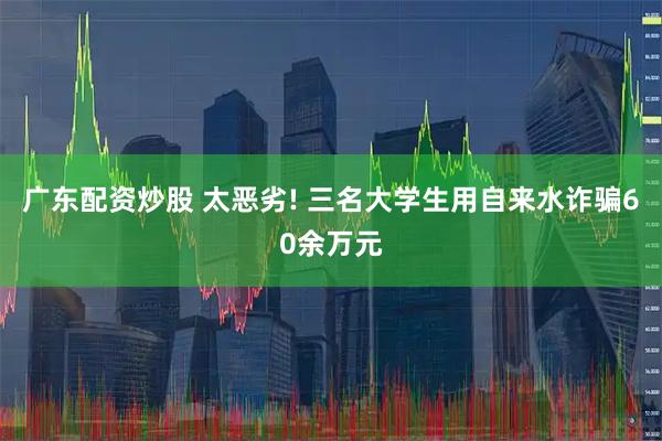 广东配资炒股 太恶劣! 三名大学生用自来水诈骗60余万元