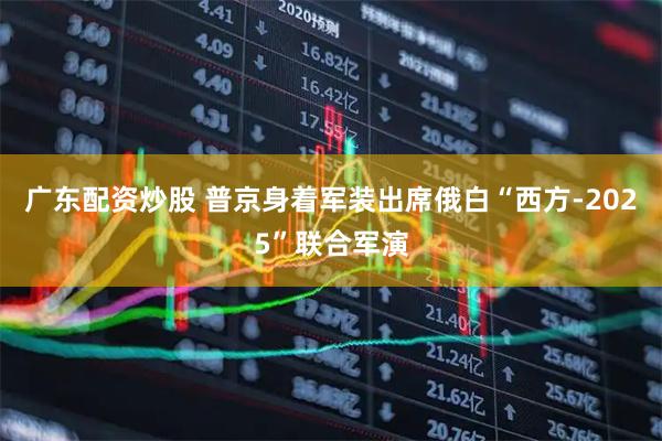 广东配资炒股 普京身着军装出席俄白“西方-2025”联合军演