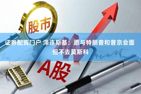 证券配资门户 泽连斯基：愿与特朗普和普京会面 但不去莫斯科