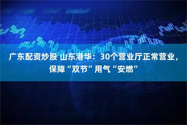 广东配资炒股 山东港华：30个营业厅正常营业，保障“双节”用气“安燃”
