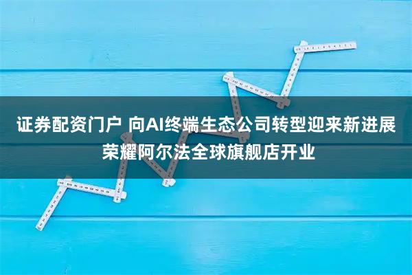 证券配资门户 向AI终端生态公司转型迎来新进展 荣耀阿尔法全球旗舰店开业