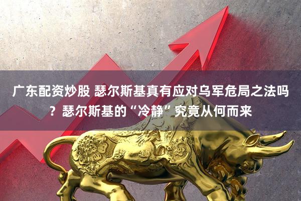 广东配资炒股 瑟尔斯基真有应对乌军危局之法吗?瑟尔斯基的“冷静”究竟从何而来