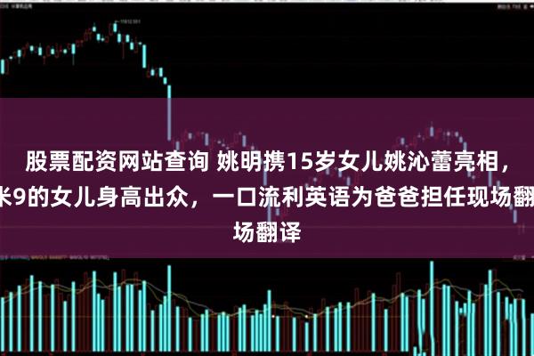 股票配资网站查询 姚明携15岁女儿姚沁蕾亮相，1米9的女儿身高出众，一口流利英语为爸爸担任现场翻译