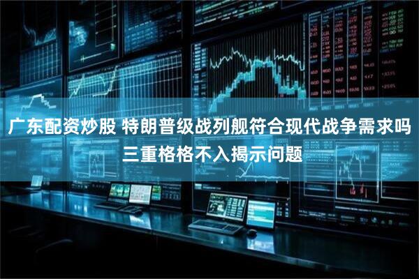 广东配资炒股 特朗普级战列舰符合现代战争需求吗 三重格格不入揭示问题