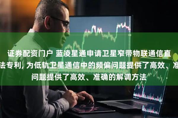 证券配资门户 蓝凌星通申请卫星窄带物联通信直接鉴相解调方法专利, 为低轨卫星通信中的频偏问题提供了高效、准确的解调方法