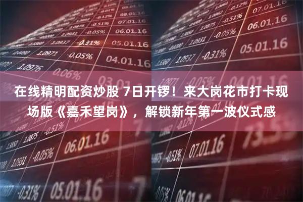 在线精明配资炒股 7日开锣！来大岗花市打卡现场版《嘉禾望岗》，解锁新年第一波仪式感