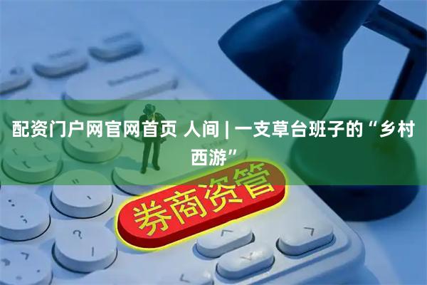 配资门户网官网首页 人间 | 一支草台班子的“乡村西游”