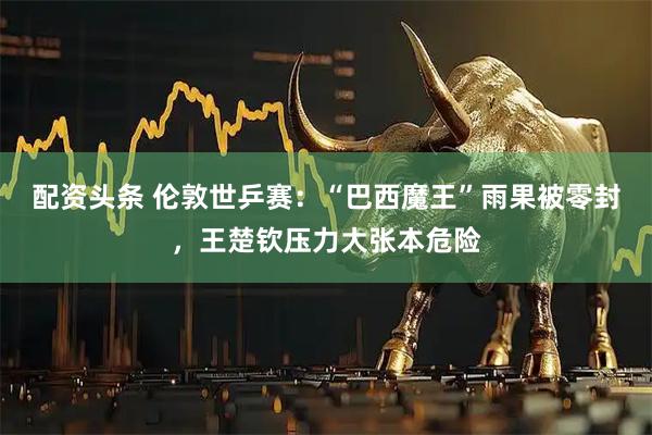 配资头条 伦敦世乒赛：“巴西魔王”雨果被零封，王楚钦压力大张本危险