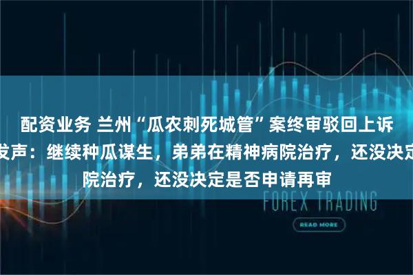 配资业务 兰州“瓜农刺死城管”案终审驳回上诉，哥哥王爱文发声：继续种瓜谋生，弟弟在精神病院治疗，还没决定是否申请再审