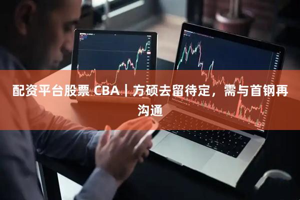 配资平台股票 CBA｜方硕去留待定，需与首钢再沟通