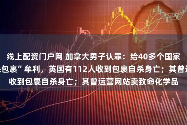 线上配资门户网 加拿大男子认罪：给40多个国家和地区上千人寄“自杀包裹”牟利，英国有112人收到包裹自杀身亡；其曾运营网站卖致命化学品
