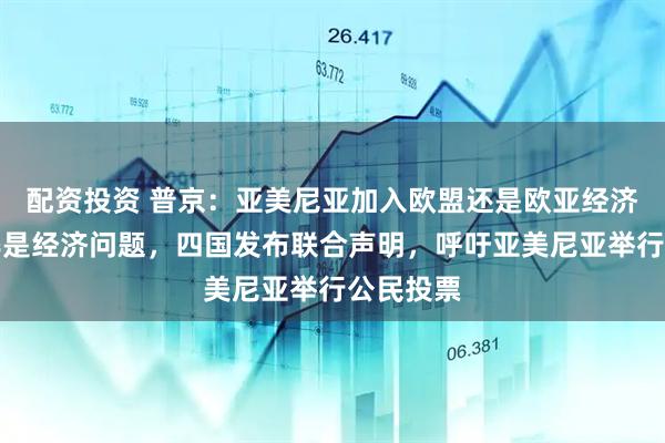 配资投资 普京：亚美尼亚加入欧盟还是欧亚经济联盟纯粹是经济问题，四国发布联合声明，呼吁亚美尼亚举行公民投票