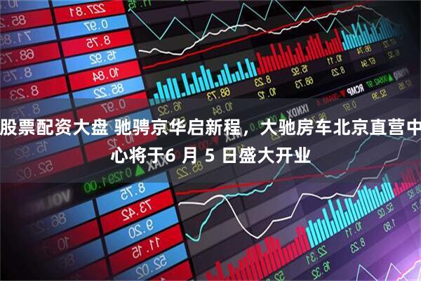 股票配资大盘 驰骋京华启新程,大驰房车北京直营中心将于6 月 5 日盛大开业