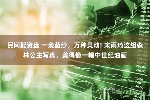 民间配资盘 一袭蓝纱，万种灵动! 宋雨琦这组森林公主写真，美得像一幅中世纪油画